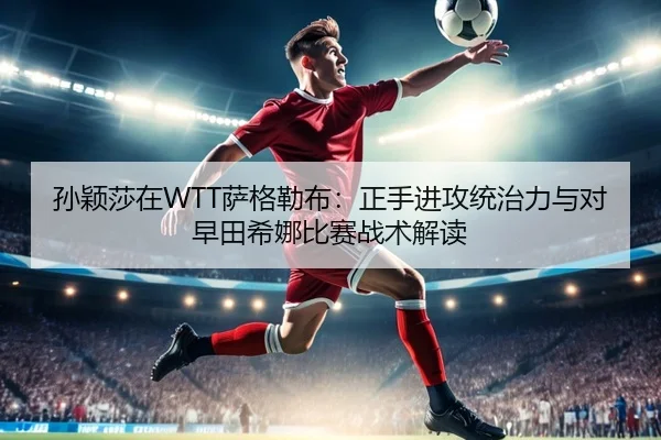 孙颖莎在WTT萨格勒布：正手进攻统治力与对早田希娜比赛战术解读